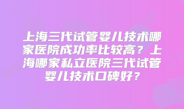 上海三代试管婴儿技术哪家医院成功率比较高?上海哪家私立医院三代试管婴儿技术口碑好?