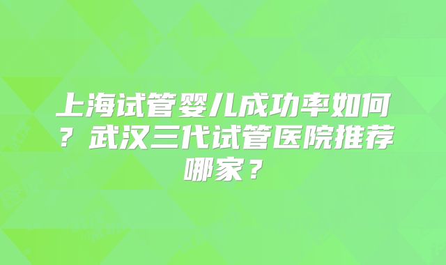 上海试管婴儿成功率如何？武汉三代试管医院推荐哪家？