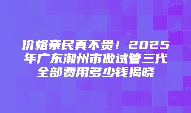 价格亲民真不贵!2025年广东潮州市做试管三代全部费用多少钱揭晓