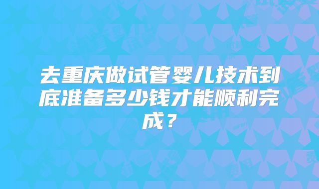 去重庆做试管婴儿技术到底准备多少钱才能顺利完成？
