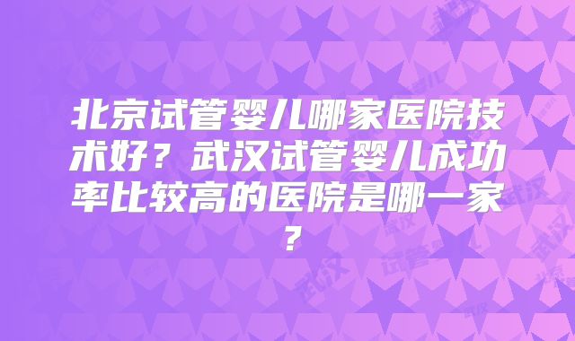 北京试管婴儿哪家医院技术好？武汉试管婴儿成功率比较高的医院是哪一家？