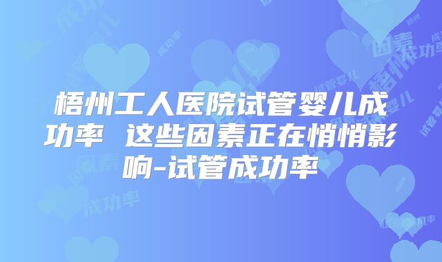 梧州工人医院试管婴儿成功率 这些因素正在悄悄影响-试管成功率