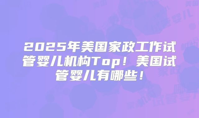 2025年美国家政工作试管婴儿机构Top！美国试管婴儿有哪些！