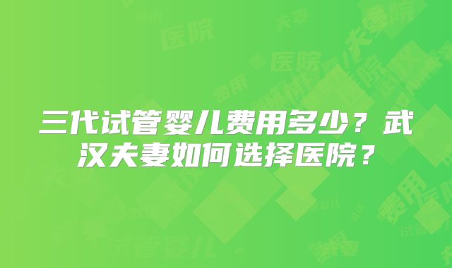 三代试管婴儿费用多少?武汉夫妻如何选择医院?