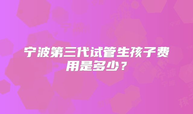 宁波第三代试管生孩子费用是多少?
