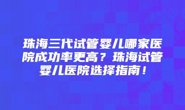 珠海三代试管婴儿哪家医院成功率更高？珠海试管婴儿医院选择指南！