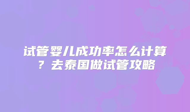 试管婴儿成功率怎么计算？去泰国做试管攻略