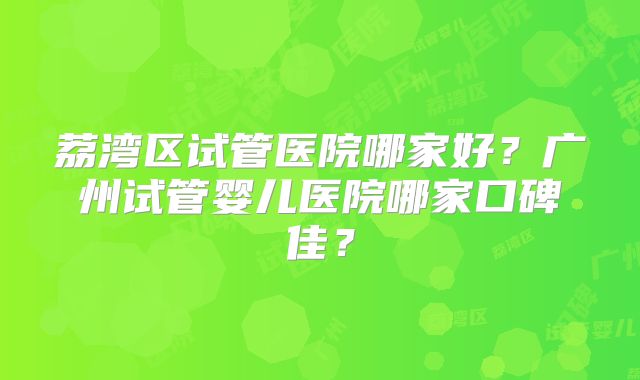 荔湾区试管医院哪家好?广州试管婴儿医院哪家口碑佳?