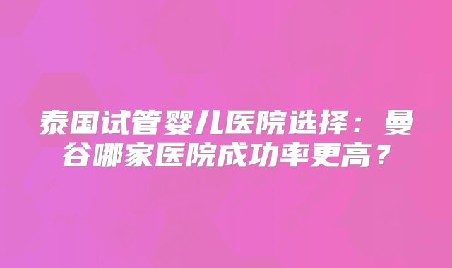 泰国试管婴儿医院选择:曼谷哪家医院成功率更高?