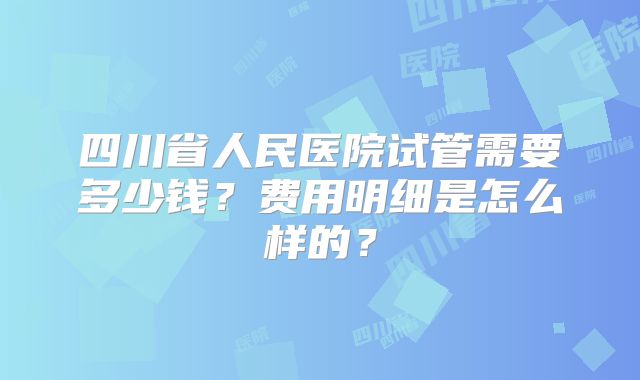 四川省人民医院试管需要多少钱？费用明细是怎么样的？