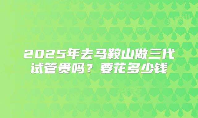 2025年去马鞍山做三代试管贵吗?要花多少钱