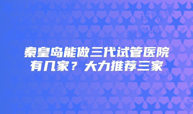 秦皇岛能做三代试管医院有几家?大力推荐三家