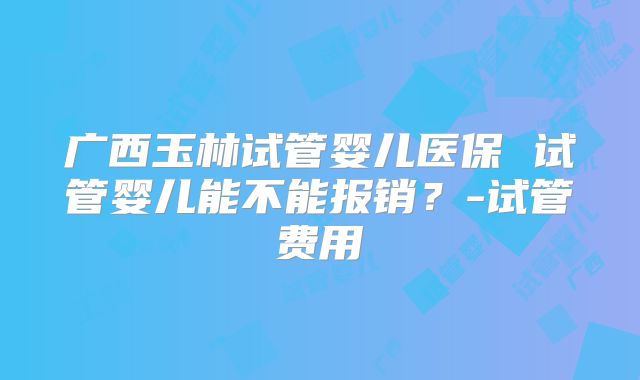 广西玉林试管婴儿医保 试管婴儿能不能报销？-试管费用