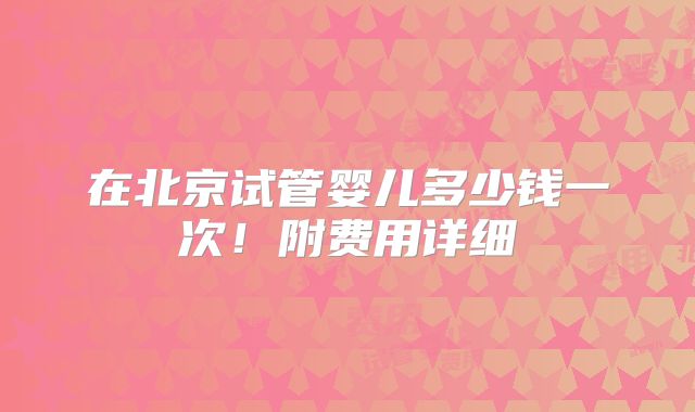 在北京试管婴儿多少钱一次！附费用详细