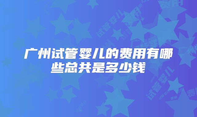 广州试管婴儿的费用有哪些总共是多少钱