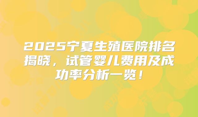 2025宁夏生殖医院排名揭晓,试管婴儿费用及成功率分析一览!