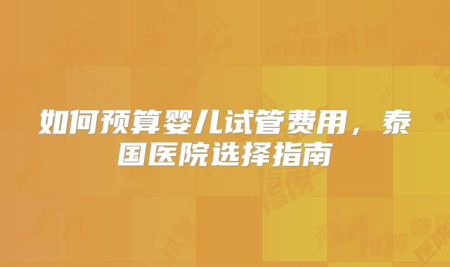 如何预算婴儿试管费用，泰国医院选择指南