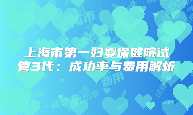 上海市第一妇婴保健院试管3代：成功率与费用解析