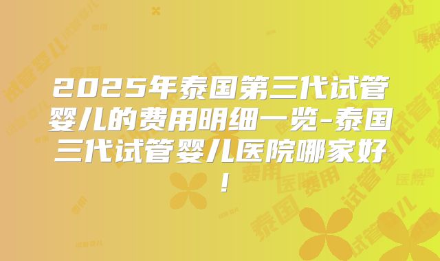 2025年泰国第三代试管婴儿的费用明细一览-泰国三代试管婴儿医院哪家好!