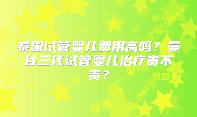 泰国试管婴儿费用高吗?曼谷三代试管婴儿治疗贵不贵?