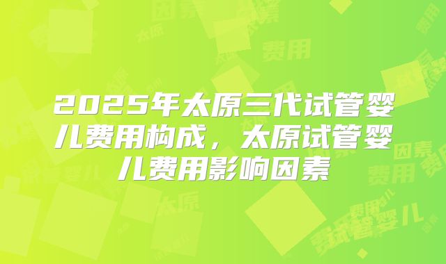 2025年太原三代试管婴儿费用构成,太原试管婴儿费用影响因素