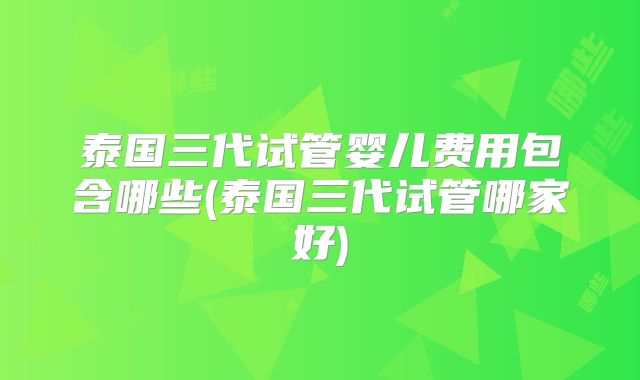 泰国三代试管婴儿费用包含哪些(泰国三代试管哪家好)