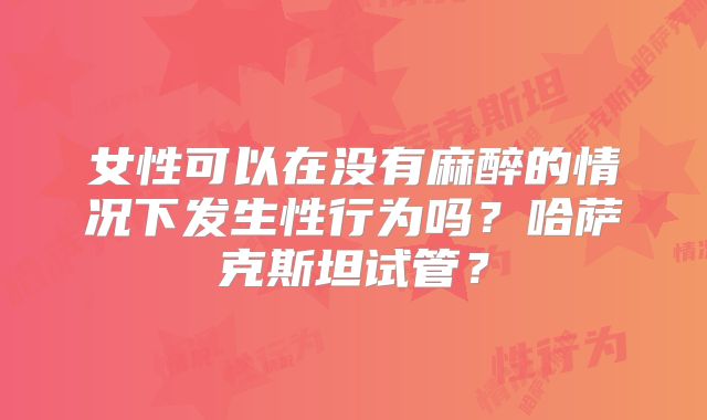 女性可以在没有麻醉的情况下发生性行为吗？哈萨克斯坦试管？