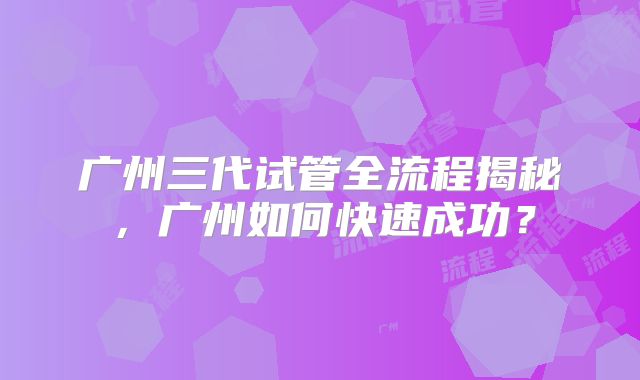 广州三代试管全流程揭秘,广州如何快速成功?