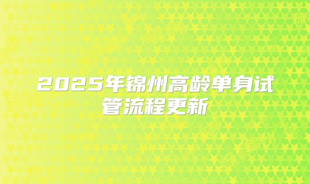 2025年锦州高龄单身试管流程更新