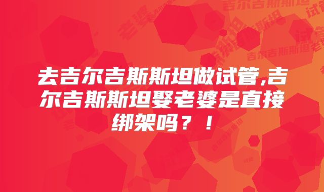 去吉尔吉斯斯坦做试管,吉尔吉斯斯坦娶老婆是直接绑架吗?!