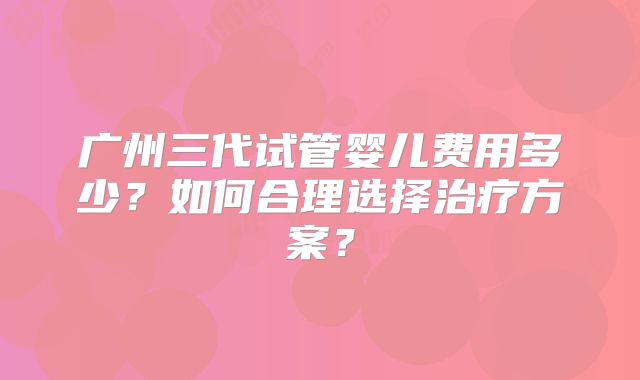 广州三代试管婴儿费用多少？如何合理选择治疗方案？