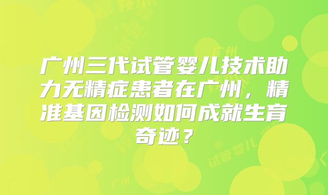广州三代试管婴儿技术助力无精症患者在广州，精准基因检测如何成就生育奇迹？