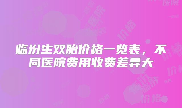 临汾生双胎价格一览表,不同医院费用收费差异大