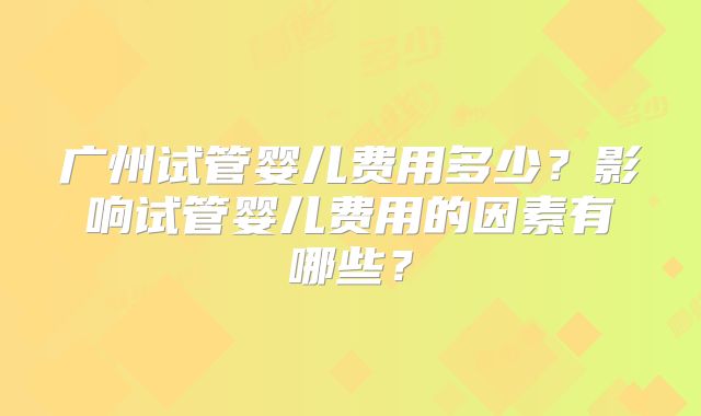 广州试管婴儿费用多少?影响试管婴儿费用的因素有哪些?