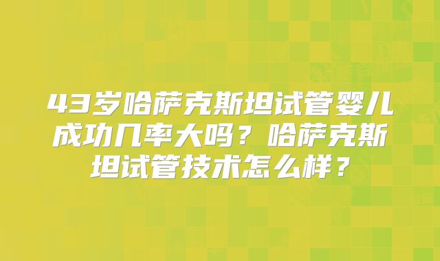 43岁哈萨克斯坦试管婴儿成功几率大吗?哈萨克斯坦试管技术怎么样?