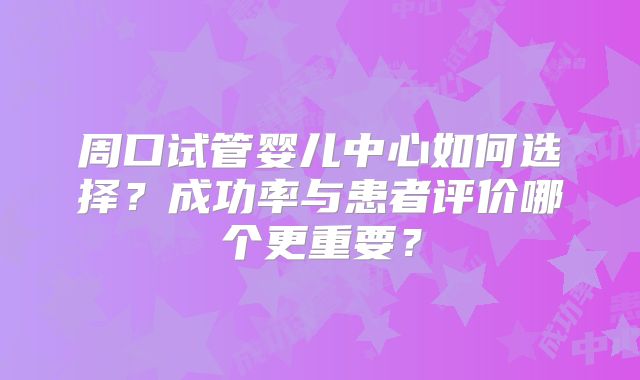 周口试管婴儿中心如何选择?成功率与患者评价哪个更重要?