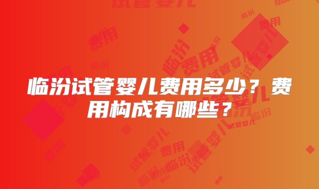临汾试管婴儿费用多少？费用构成有哪些？