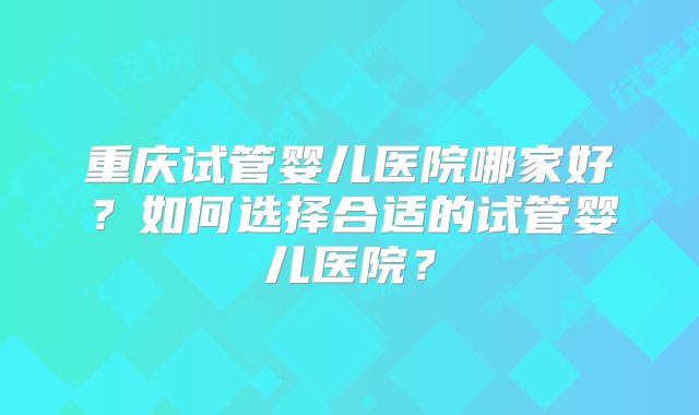 重庆试管婴儿医院哪家好?如何选择合适的试管婴儿医院?