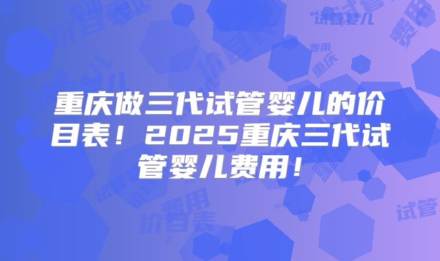 重庆做三代试管婴儿的价目表！2025重庆三代试管婴儿费用！