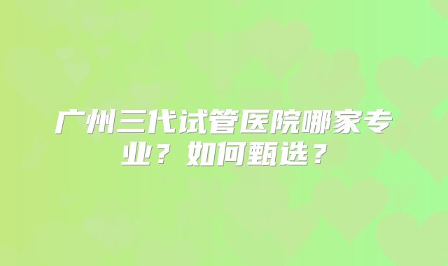 广州三代试管医院哪家专业?如何甄选?