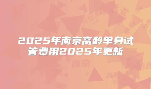 2025年南京高龄单身试管费用2025年更新
