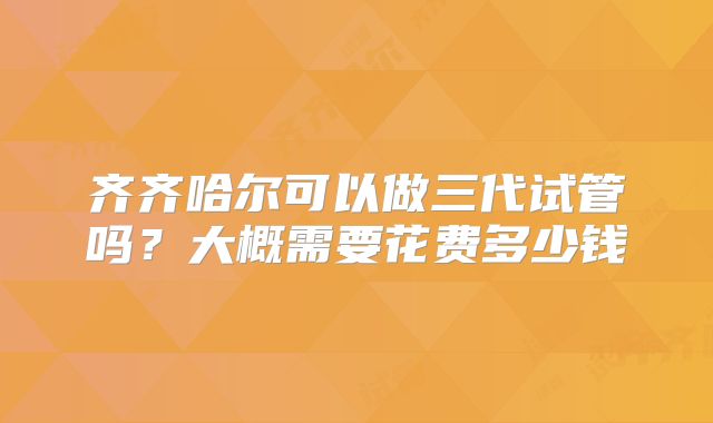 齐齐哈尔可以做三代试管吗？大概需要花费多少钱