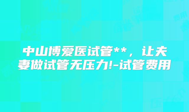 中山博爱医试管**，让夫妻做试管无压力!-试管费用