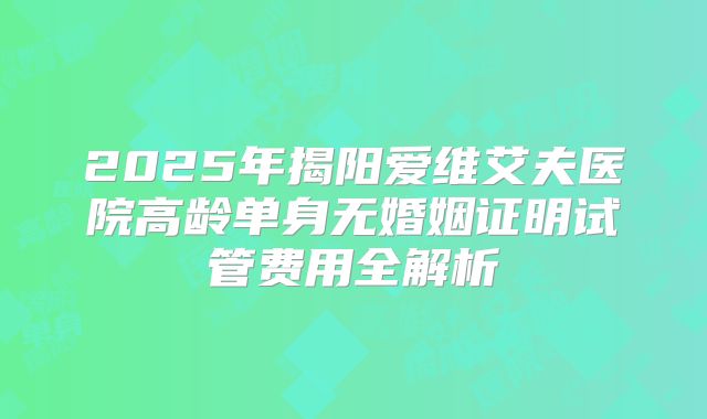 2025年揭阳爱维艾夫医院高龄单身无婚姻证明试管费用全解析