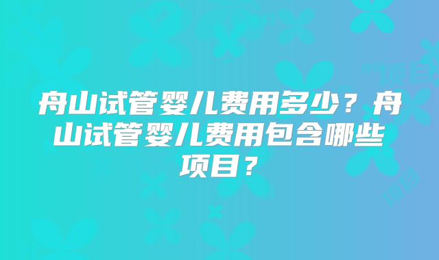 舟山试管婴儿费用多少?舟山试管婴儿费用包含哪些项目?