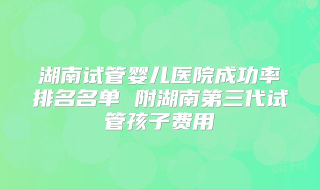 湖南试管婴儿医院成功率排名名单 附湖南第三代试管孩子费用