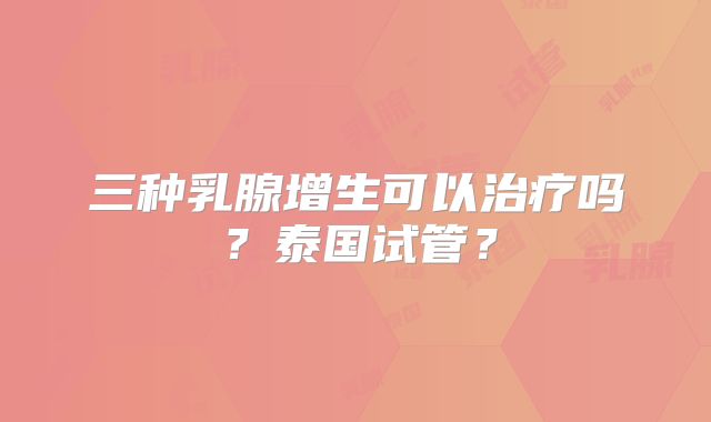 三种乳腺增生可以治疗吗?泰国试管?