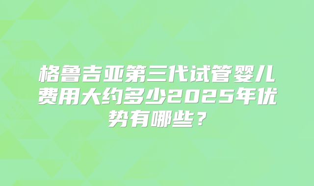 格鲁吉亚第三代试管婴儿费用大约多少2025年优势有哪些？