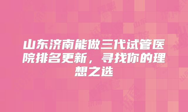 山东济南能做三代试管医院排名更新,寻找你的理想之选