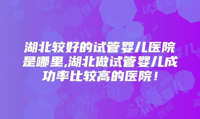 湖北较好的试管婴儿医院是哪里,湖北做试管婴儿成功率比较高的医院!